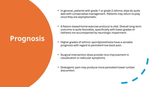 Prognosis
• In general, patients with grade 1 or grade 2 isthmic slips do quite
well with conservative management. Patients may return to play
once they are asymptomatic.
• A flexion-based home exercise protocol is vital. Overall long-term
outcome is quite favorable, specifically with lower grades of
listhesis not accompanied by neurologic impairment.
• Higher grades of isthmic spondylolisthesis have a variable
prognosis with regard to persistent low back pain.
• Surgical intervention does provide nice improvement in
claudication or radicular symptoms.
• Diskogenic pain may produce more persistent lower lumbar
discomfort.
 