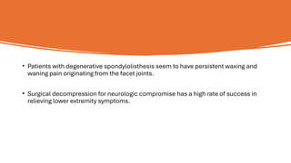 • Patients with degenerative spondylolisthesis seem to have persistent waxing and
waning pain originating from the facet joints.
• Surgical decompression for neurologic compromise has a high rate of success in
relieving lower extremity symptoms.
 