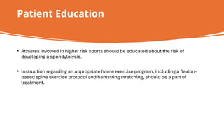 Patient Education
• Athletes involved in higher risk sports should be educated about the risk of
developing a spondylolysis.
• Instruction regarding an appropriate home exercise program, including a flexion-
based spine exercise protocol and hamstring stretching, should be a part of
treatment.
 
