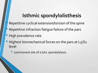 Isthmic spondylolisthesis
• Repetitive cyclical extension/torsion of the spine
• Repetitive infraction fatigue failure of the pars
• High prevalence rate
• Highest biomechanical forces on the pars at L5/S1
level
• commonest site of a lytic spondylolysis
 