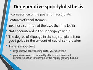 Degenerative spondylolisthesis
• Incompetence of the posterior facet joints
• Features of canal stenosis
• 10x more common at the L4/5 than the L5/S1
• Not encountered in the under 50-year-old
• The degree of slippage in the sagittal plane is no
good guide to the amount of neural compression
• Time is important
• degenerative process going on for years and years
• patients are much more readily able to adapt to neural
compression than for example with a rapidly growing tumour
 