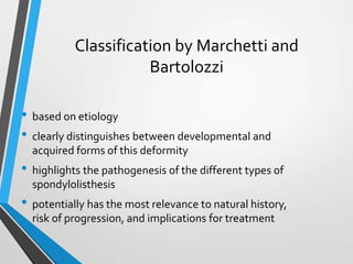 Classification by Marchetti and
Bartolozzi
• based on etiology
• clearly distinguishes between developmental and
acquired forms of this deformity
• highlights the pathogenesis of the different types of
spondylolisthesis
• potentially has the most relevance to natural history,
risk of progression, and implications for treatment
 