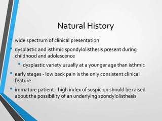 Natural History
• wide spectrum of clinical presentation
• dysplastic and isthmic spondylolisthesis present during
childhood and adolescence
• dysplastic variety usually at a younger age than isthmic
• early stages - low back pain is the only consistent clinical
feature
• immature patient - high index of suspicion should be raised
about the possibility of an underlying spondylolisthesis
 