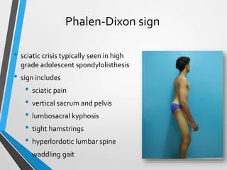 Phalen-Dixon sign
• sciatic crisis typically seen in high
grade adolescent spondylolisthesis
• sign includes
• sciatic pain
• vertical sacrum and pelvis
• lumbosacral kyphosis
• tight hamstrings
• hyperlordotic lumbar spine
• waddling gait
 