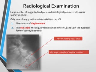 Radiological Examination
• Large number of suggested and preferred radiological parameters to assess
spondylolisthesis
• Only 2 are of any great importance (Wiltse LL et al )
1. The amount of displacement
2. The slip angle (the angular relationship between L5 and S1 in the dysplastic
form of spondylolisthesis)
Percentage slip (x/y(x 100)
slip angle or angle of sagittal rotation
 