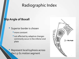 Radiographic Index
Slip Angle of Boxall
• Superior border is chosen
•more constant
•not affected by adaptive changes
commonly occur in the inferior end
plate
• Represent local kyphosis across
the L5-S1 motion segment
 