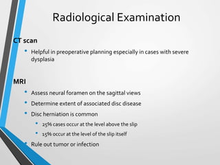 Radiological Examination
CT scan
• Helpful in preoperative planning especially in cases with severe
dysplasia
MRI
• Assess neural foramen on the sagittal views
• Determine extent of associated disc disease
• Disc herniation is common
• 25% cases occur at the level above the slip
• 15% occur at the level of the slip itself
• Rule out tumor or infection
 