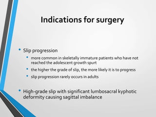 Indications for surgery
• Slip progression
• more common in skeletally immature patients who have not
reached the adolescent growth spurt
• the higher the grade of slip, the more likely it is to progress
• slip progression rarely occurs in adults
• High-grade slip with significant lumbosacral kyphotic
deformity causing sagittal imbalance
 