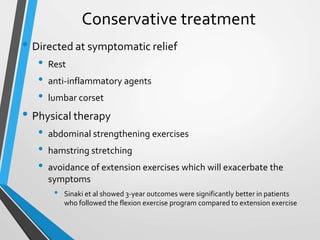 Conservative treatment
• Directed at symptomatic relief
• Rest
• anti-inflammatory agents
• lumbar corset
• Physical therapy
• abdominal strengthening exercises
• hamstring stretching
• avoidance of extension exercises which will exacerbate the
symptoms
• Sinaki et al showed 3-year outcomes were significantly better in patients
who followed the flexion exercise program compared to extension exercise
 