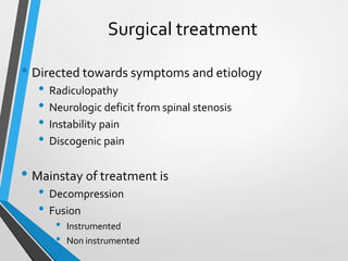 Surgical treatment
• Directed towards symptoms and etiology
• Radiculopathy
• Neurologic deficit from spinal stenosis
• Instability pain
• Discogenic pain
• Mainstay of treatment is
• Decompression
• Fusion
• Instrumented
• Non instrumented
 