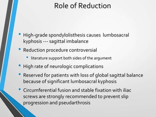 Role of Reduction
• High-grade spondylolisthesis causes lumbosacral
kyphosis --- sagittal imbalance
• Reduction procedure controversial
• literature support both sides of the argument
• High rate of neurologic complications
• Reserved for patients with loss of global sagittal balance
because of significant lumbosacral kyphosis
• Circumferential fusion and stable fixation with iliac
screws are strongly recommended to prevent slip
progression and pseudarthrosis
 