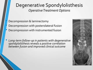 Degenerative Spondylolisthesis
OperativeTreatment Options
• Decompression & laminectomy
• Decompression with posterolateral fusion
• Decompression with instrumented fusion
• Long-term follow-up in patients with degenerative
spondylolisthesis reveals a positive correlation
between fusion and improved clinical outcome
 