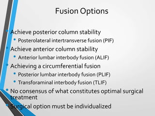 Fusion Options
• Achieve posterior column stability
• Posterolateral intertransverse fusion (PIF)
• Achieve anterior column stability
• Anterior lumbar interbody fusion (ALIF)
• Achieving a circumferential fusion
• Posterior lumbar interbody fusion (PLIF)
• Transforaminal interbody fusion (TLIF)
• No consensus of what constitutes optimal surgical
treatment
• Surgical option must be individualized
 