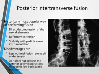 Posterior intertransverse fusion
• Historically most popular way
of performing fusion
• Direct decompression of the
neural elements
• Deformity correction
• Stability with pedicle screw
instrumentation
• Disadvantages are
• Less optimal fusion rate: graft
under tension
• As it does not address the
anterior column: persistent
discogenic low back pain is
common
 