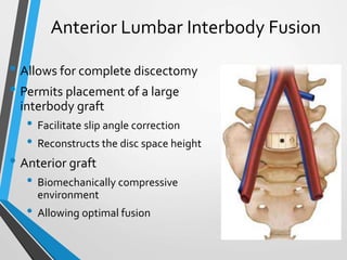 Anterior Lumbar Interbody Fusion
• Allows for complete discectomy
• Permits placement of a large
interbody graft
• Facilitate slip angle correction
• Reconstructs the disc space height
• Anterior graft
• Biomechanically compressive
environment
• Allowing optimal fusion
 