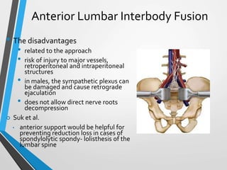 Anterior Lumbar Interbody Fusion
• The disadvantages
• related to the approach
• risk of injury to major vessels,
retroperitoneal and intraperitoneal
structures
• in males, the sympathetic plexus can
be damaged and cause retrograde
ejaculation
• does not allow direct nerve roots
decompression
 Suk et al.
• anterior support would be helpful for
preventing reduction loss in cases of
spondylolytic spondy- lolisthesis of the
lumbar spine
 