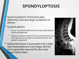 SPONDYLOPTOSIS
• severe symptoms of low back pain,
deformity, and neurologic symptoms or
deficits
• Surgical options
• in situ circumferential fusion technique described by
Smith and Bohlman
• Gaines procedure (resection of L5 and reduction of L4
onto the sacrum through a combined anterior and
posterior approach)
• Gaines technique is associated with a high
rate of postoperative neurologic deficits
and is generally reserved for the most
severe deformities
 