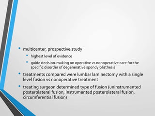 • multicenter, prospective study
• highest level of evidence
• guide decision-making on operative vs nonoperative care for the
specific disorder of degenerative spondylolisthesis
• treatments compared were lumbar laminectomy with a single
level fusion vs nonoperative treatment
• treating surgeon determined type of fusion (uninstrumented
posterolateral fusion, instrumented posterolateral fusion,
circumferential fusion)
 