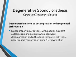 Degenerative Spondylolisthesis
OperativeTreatment Options
Decompression alone or decompression with segmental
arthrodesis ?
• higher proportion of patients with good or excellent
outcomes among patients who underwent
decompression and arthrodesis compared with those
underwent decompression alone (Herkowitz et al)
 