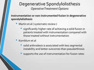 Degenerative Spondylolisthesis
OperativeTreatment Options
Instrumentation or non-instrumented fusion in degenerative
spondylolisthesis
• Martin et al ( systematic review )
• significantly higher rate of achieving a solid fusion in
patients treated with instrumentation compared with
those treated without instrumentation
• Kornblum et al
• solid arthrodesis is associated with less segmental
instability and better outcomes than pseudarthrosis
• supports the use of instrumentation for fusion rates
 