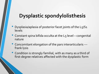 Dysplastic spondylolisthesis
• Dysplasia/aplasia of posterior facet joints of the L5/S1
levels
• Constant spina bifida occulta at the L5 level – congenital
nature
• Concomitant elongation of the pars interarticularis ---
frank lysis
• Condition is strongly familial, with as many as a third of
first-degree relatives affected with the dysplastic form
 