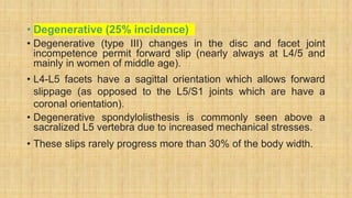 • Degenerative (25% incidence)
• Degenerative (type III) changes in the disc and facet joint
incompetence permit forward slip (nearly always at L4/5 and
mainly in women of middle age).
• L4-L5 facets have a sagittal orientation which allows forward
slippage (as opposed to the L5/S1 joints which are have a
coronal orientation).
• Degenerative spondylolisthesis is commonly seen above a
sacralized L5 vertebra due to increased mechanical stresses.
• These slips rarely progress more than 30% of the body width.
 