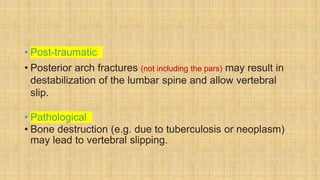 • Post-traumatic
• Posterior arch fractures (not including the pars) may result in
destabilization of the lumbar spine and allow vertebral
slip.
• Pathological
• Bone destruction (e.g. due to tuberculosis or neoplasm)
may lead to vertebral slipping.
 