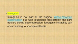• Iatrogenic
• Iatrogenic is not part of the original Wiltse-Newman
classification but, with injudicious facetectomy and pars
fracture during decompression, iatrogenic instability can
occur leading to spondylolisthesis.
 