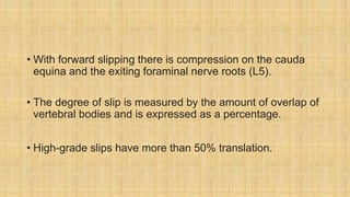 • With forward slipping there is compression on the cauda
equina and the exiting foraminal nerve roots (L5).
• The degree of slip is measured by the amount of overlap of
vertebral bodies and is expressed as a percentage.
• High-grade slips have more than 50% translation.
 