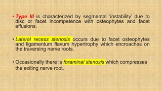 • Type III is characterized by segmental ‘instability’ due to
disc or facet incompetence with osteophytes and facet
effusions.
• Lateral recess stenosis occurs due to facet osteophytes
and ligamentum flavum hypertrophy which encroaches on
the traversing nerve roots.
• Occasionally there is foraminal stenosis which compresses
the exiting nerve root.
 