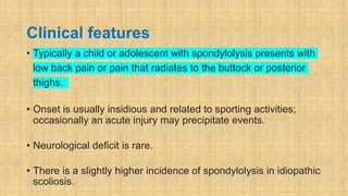 Clinical features
• Typically a child or adolescent with spondylolysis presents with
low back pain or pain that radiates to the buttock or posterior
thighs.
• Onset is usually insidious and related to sporting activities;
occasionally an acute injury may precipitate events.
• Neurological deficit is rare.
• There is a slightly higher incidence of spondylolysis in idiopathic
scoliosis.
 