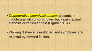 •Degenerative spondylolistheses presents in
middle age with chronic lower back pain, spinal
stenosis or radicular pain (Figure 18.37).
•Walking distance is restricted and symptoms are
relieved by forward flexion.
 