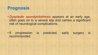 Prognosis
• Dysplastic spondylolisthesis appears at an early age,
often goes on to a severe slip and carries a significant
risk of neurological complications.
• If progression is predicted, early surgery is
recommended.
 