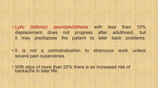 • Lytic (isthmic) spondylolisthesis with less than 10%
displacement does not progress after adulthood, but
it may predispose the patient to later back problems.
• It is not a contraindication to strenuous work unless
severe pain supervenes.
• With slips of more than 25% there is an increased risk of
backache in later life.
 