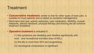 Treatment
• Conservative treatment, similar to that for other types of back pain, is
suitable for most patients and is based on symptom management.
• Short-term bed rest, activity restriction, pain medication, NSAIDs, muscle
relaxants, steroid injections, physical therapy and bracing are all common
treatment modalities.
• Operative treatment is indicated if:
(1) the symptoms are disabling and interfere significantly with
work and recreational activities (loss of ADL);
(2) the slip is more than 50% and progressing;
(3) neurological compression is significant.
 
