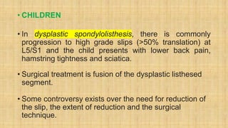 • CHILDREN
• In dysplastic spondylolisthesis, there is commonly
progression to high grade slips (>50% translation) at
L5/S1 and the child presents with lower back pain,
hamstring tightness and sciatica.
• Surgical treatment is fusion of the dysplastic listhesed
segment.
• Some controversy exists over the need for reduction of
the slip, the extent of reduction and the surgical
technique.
 
