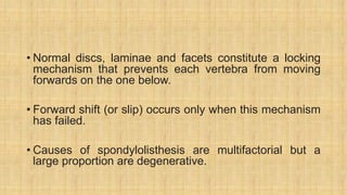 • Normal discs, laminae and facets constitute a locking
mechanism that prevents each vertebra from moving
forwards on the one below.
• Forward shift (or slip) occurs only when this mechanism
has failed.
• Causes of spondylolisthesis are multifactorial but a
large proportion are degenerative.
 
