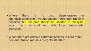 • Where there is no disc degeneration or
spondylolisthesis in a young patient (<20), pars repair is
possible, but the pain should be isolated to the lysis,
which can be confirmed with local anaesthetic
injections.
• When there are relative contraindications to pars repair,
posterior fusion remains the gold standard.
 