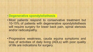 • Degenerative spondylolisthesis
• Most patients respond to conservative treatment but
10-15% of patients with degenerative spondylolisthesis
will require surgery for lower back pain, spinal stenosis
and/or radiculopathy.
• Progressive weakness, cauda equina symptoms and
loss of activities of daily living (ADLs) with poor quality
of life are indications for surgery.
 