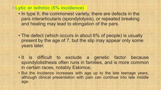 • Lytic or isthmic (5% incidence)
• In type II, the commonest variety, there are defects in the
pars interarticularis (spondylolysis), or repeated breaking
and healing may lead to elongation of the pars.
• The defect (which occurs in about 6% of people) is usually
present by the age of 7, but the slip may appear only some
years later.
• It is difficult to exclude a genetic factor because
spondylolisthesis often runs in families, and is more common
in certain races, notably Eskimos;
• But the incidence increases with age up to the late teenage years,
although clinical presentation with pain can continue into late middle
age.
 
