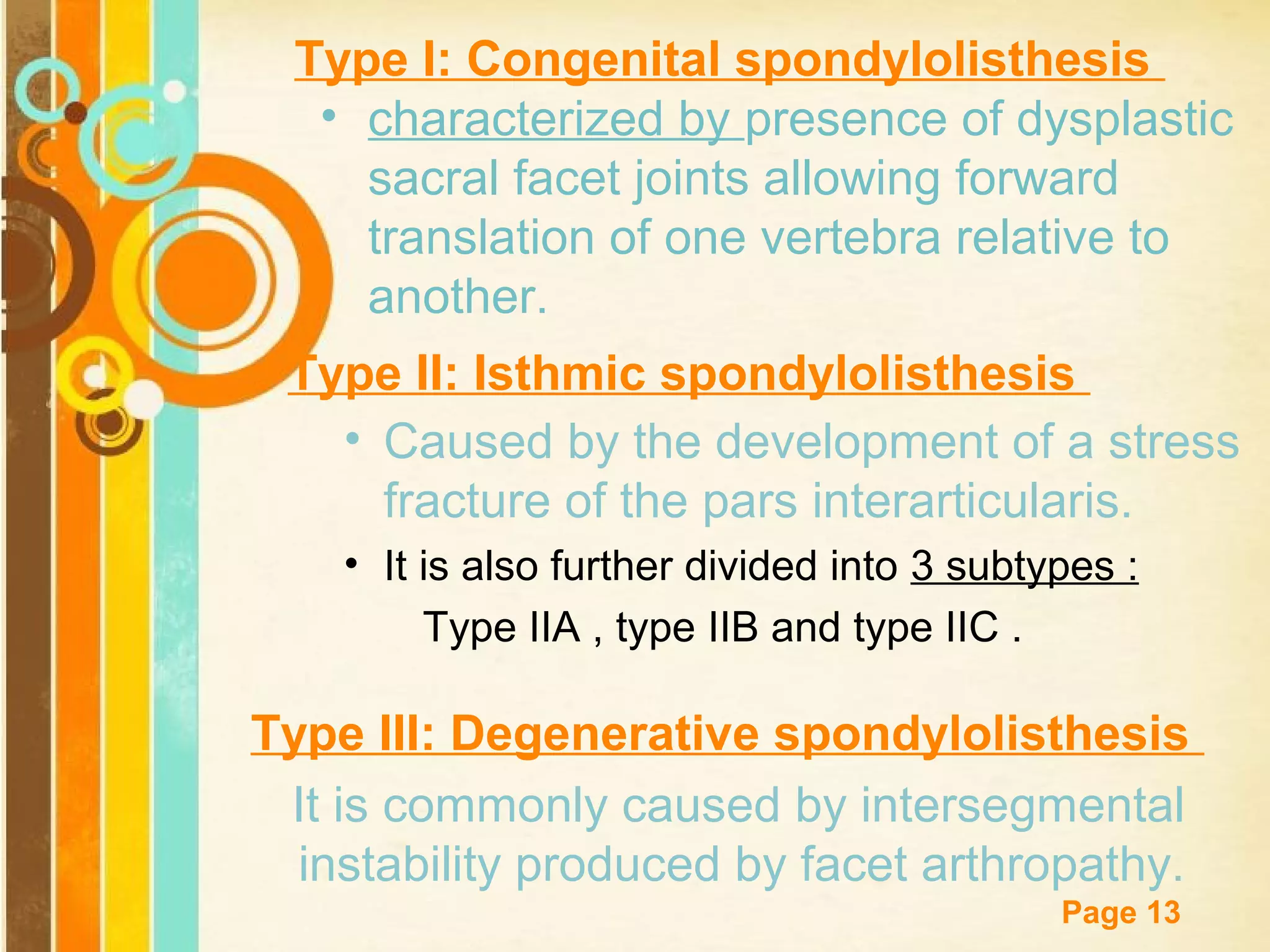 Type I: Congenital spondylolisthesis
• characterized by presence of dysplastic
sacral facet joints allowing forward
translation of one vertebra relative to
another.
Type II: Isthmic spondylolisthesis
• Caused by the development of a stress
fracture of the pars interarticularis.
• It is also further divided into 3 subtypes :
Type IIA , type IIB and type IIC .

Type III: Degenerative spondylolisthesis
It is commonly caused by intersegmental
instability producedTemplates arthropathy.
by facet
Free Powerpoint
Page 13

 