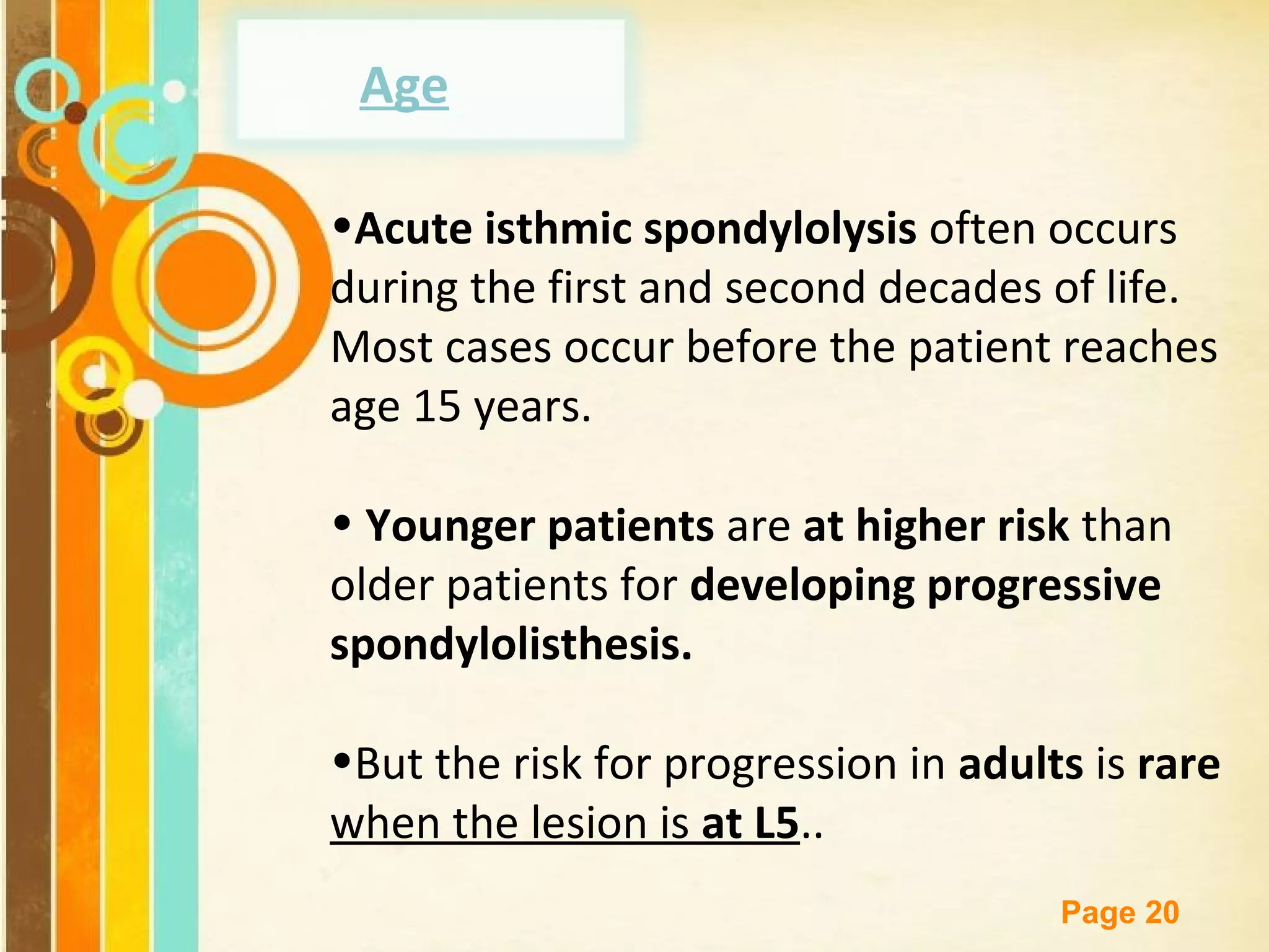 Age
•Acute isthmic spondylolysis often occurs
during the first and second decades of life.
Most cases occur before the patient reaches
age 15 years.
• Younger patients are at higher risk than
older patients for developing progressive
spondylolisthesis.
•But the risk for progression in adults is rare
when the lesion is at L5..
Free Powerpoint Templates

Page 20

 