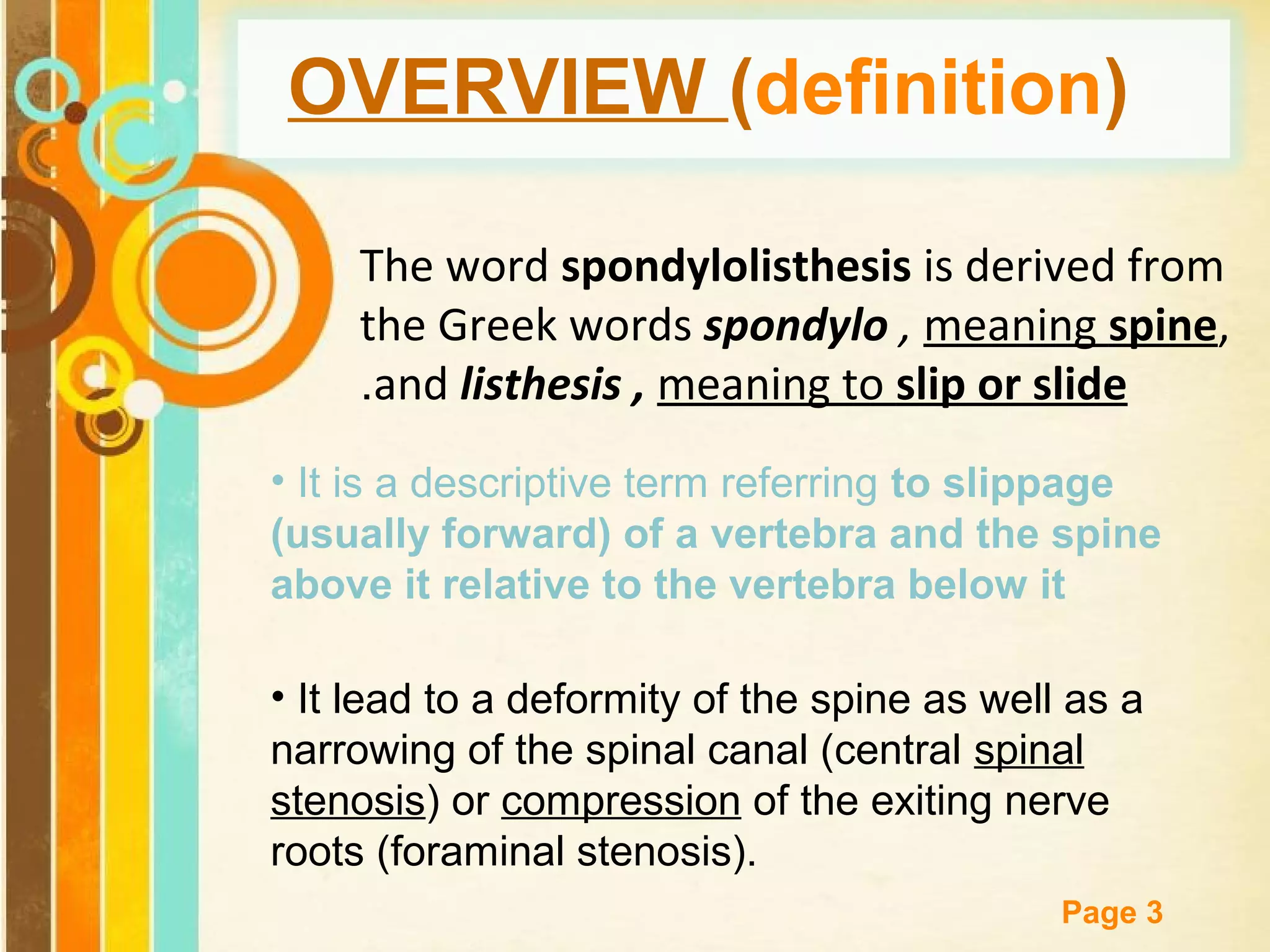 OVERVIEW (definition)
The word spondylolisthesis is derived from
the Greek words spondylo , meaning spine,
.and listhesis , meaning to slip or slide
• It is a descriptive term referring to slippage
(usually forward) of a vertebra and the spine
above it relative to the vertebra below it
• It lead to a deformity of the spine as well as a
narrowing of the spinal canal (central spinal
stenosis) or compression of the exiting nerve
roots (foraminal stenosis).
Free Powerpoint Templates

Page 3

 