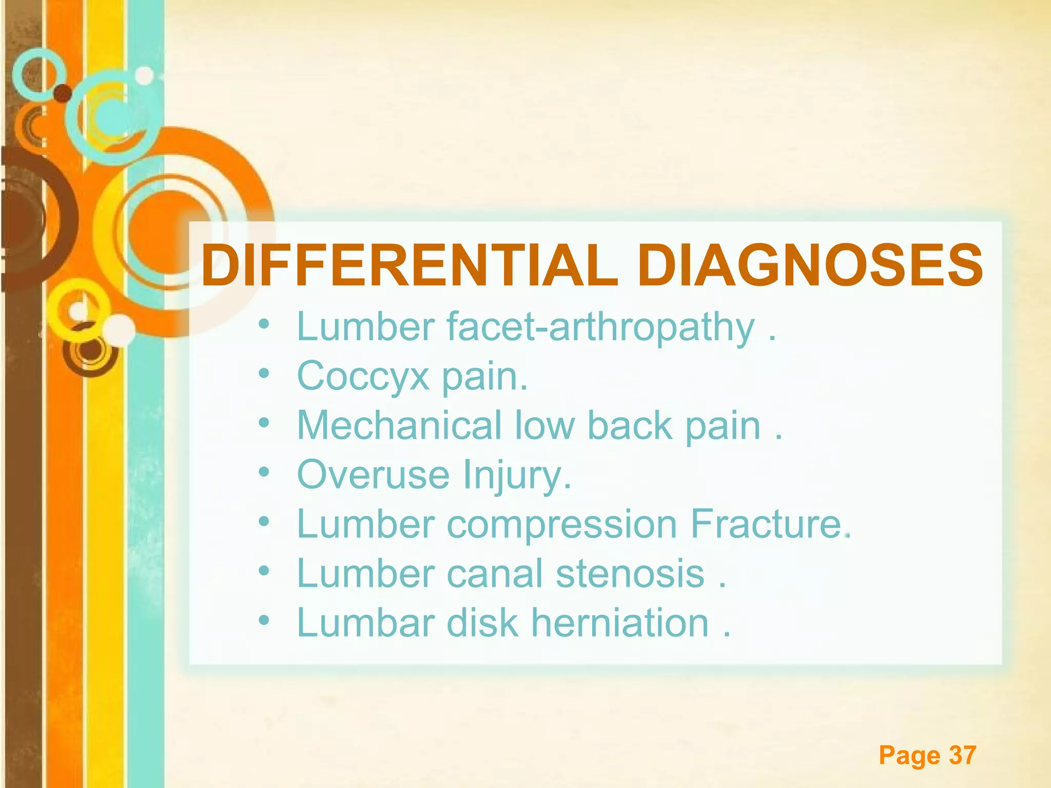 DIFFERENTIAL DIAGNOSES
•
•
•
•
•
•
•

Lumber facet-arthropathy .
Coccyx pain.
Mechanical low back pain .
Overuse Injury.
Lumber compression Fracture.
Lumber canal stenosis .
Lumbar disk herniation .
Free Powerpoint Templates

Page 37

 