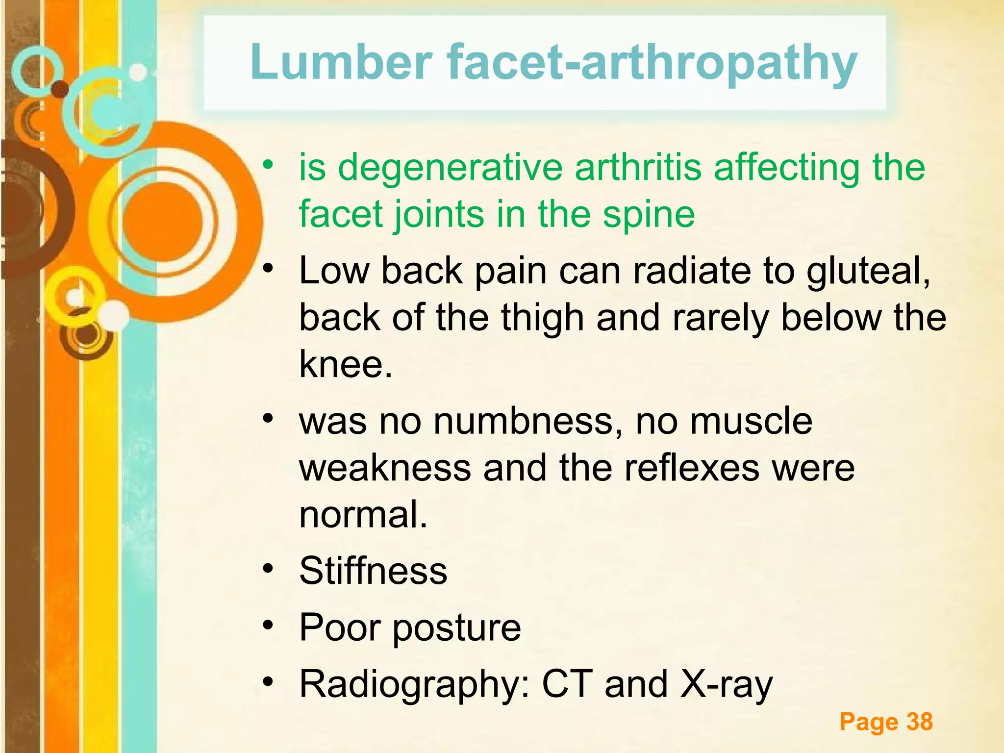 Lumber facet-arthropathy
• is degenerative arthritis affecting the
facet joints in the spine
• Low back pain can radiate to gluteal,
back of the thigh and rarely below the
knee.
• was no numbness, no muscle
weakness and the reflexes were
normal.
• Stiffness
• Poor posture
• Radiography: CT and X-ray
Free Powerpoint Templates
Page 38

 