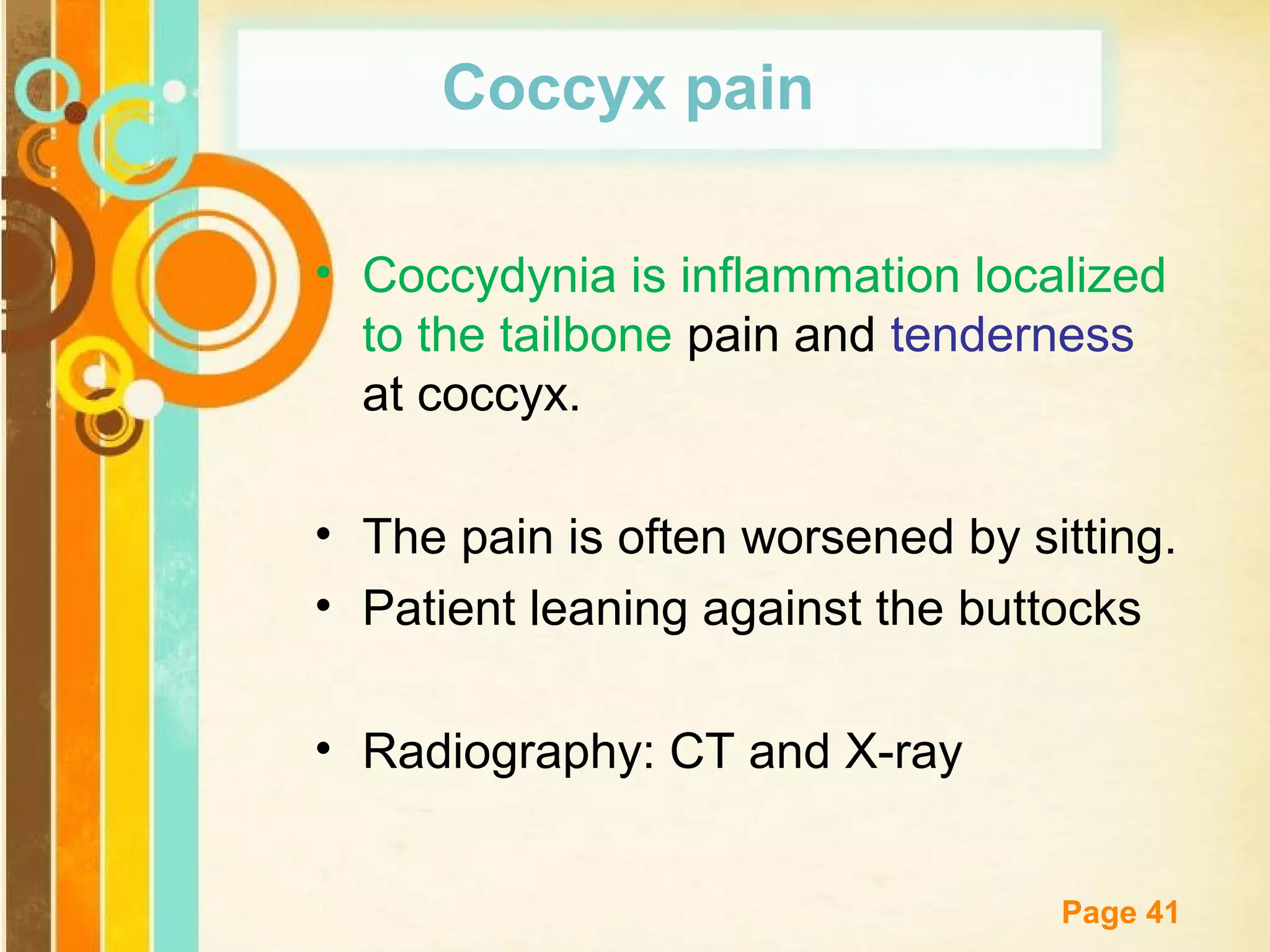 Coccyx pain
• Coccydynia is inflammation localized
to the tailbone pain and tenderness
at coccyx.
• The pain is often worsened by sitting.
• Patient leaning against the buttocks
• Radiography: CT and X-ray
Free Powerpoint Templates

Page 41

 