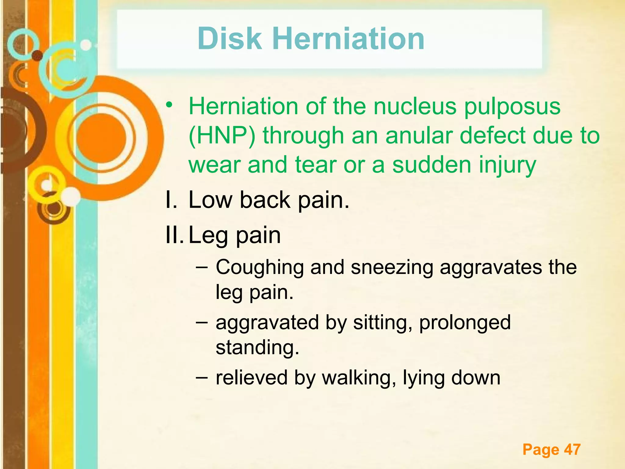 Disk Herniation
• Herniation of the nucleus pulposus
(HNP) through an anular defect due to
wear and tear or a sudden injury
I. Low back pain.
II. Leg pain
– Coughing and sneezing aggravates the
leg pain.
– aggravated by sitting, prolonged
standing.
– relieved by walking, lying down
Free Powerpoint Templates

Page 47

 