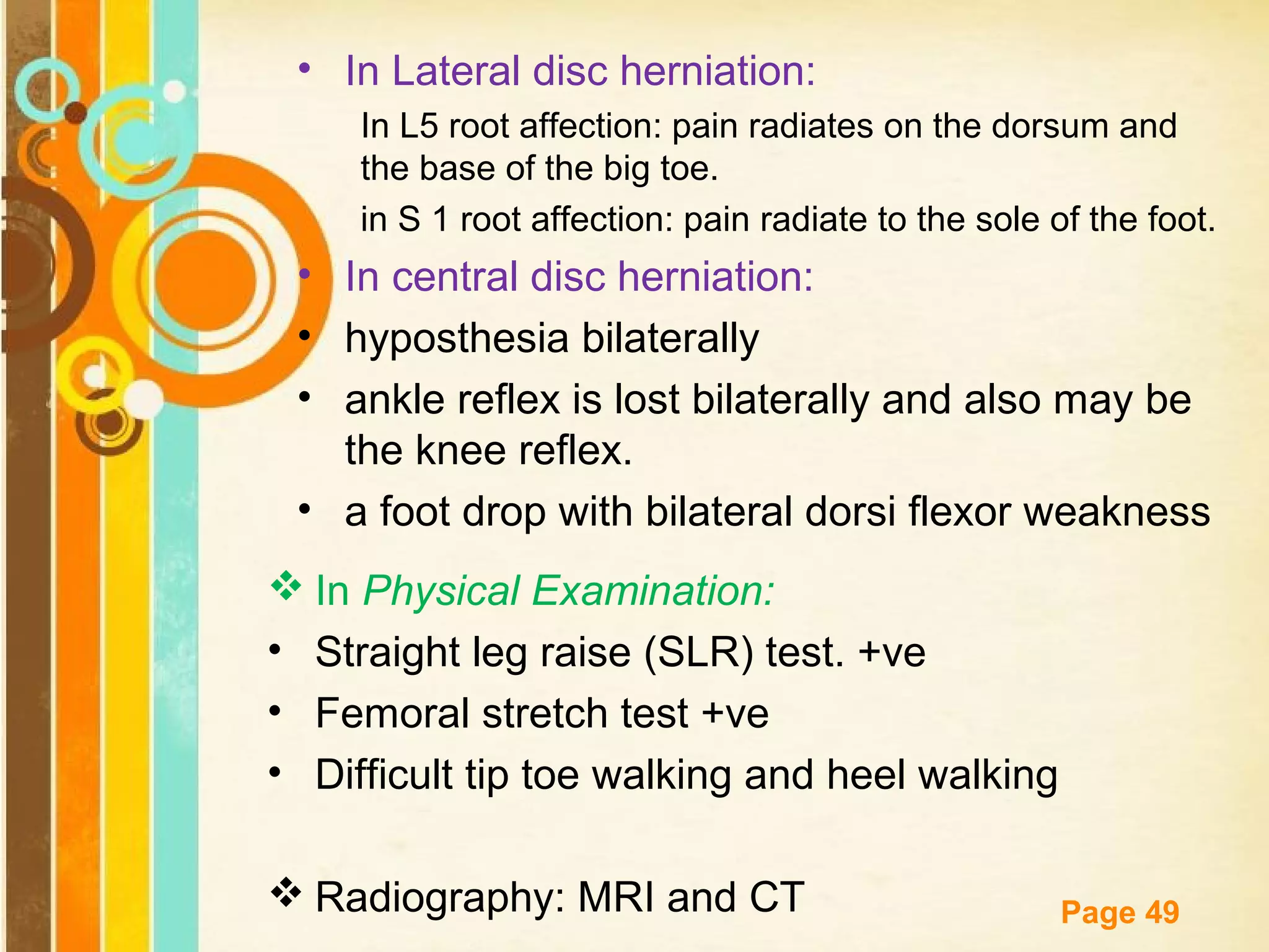 • In Lateral disc herniation:
In L5 root affection: pain radiates on the dorsum and
the base of the big toe.
in S 1 root affection: pain radiate to the sole of the foot.

• In central disc herniation:
• hyposthesia bilaterally
• ankle reflex is lost bilaterally and also may be
the knee reflex.
• a foot drop with bilateral dorsi flexor weakness
 In Physical Examination:
• Straight leg raise (SLR) test. +ve
• Femoral stretch test +ve
• Difficult tip toe walking and heel walking
Free Powerpoint Templates
 Radiography: MRI and CT

Page 49

 