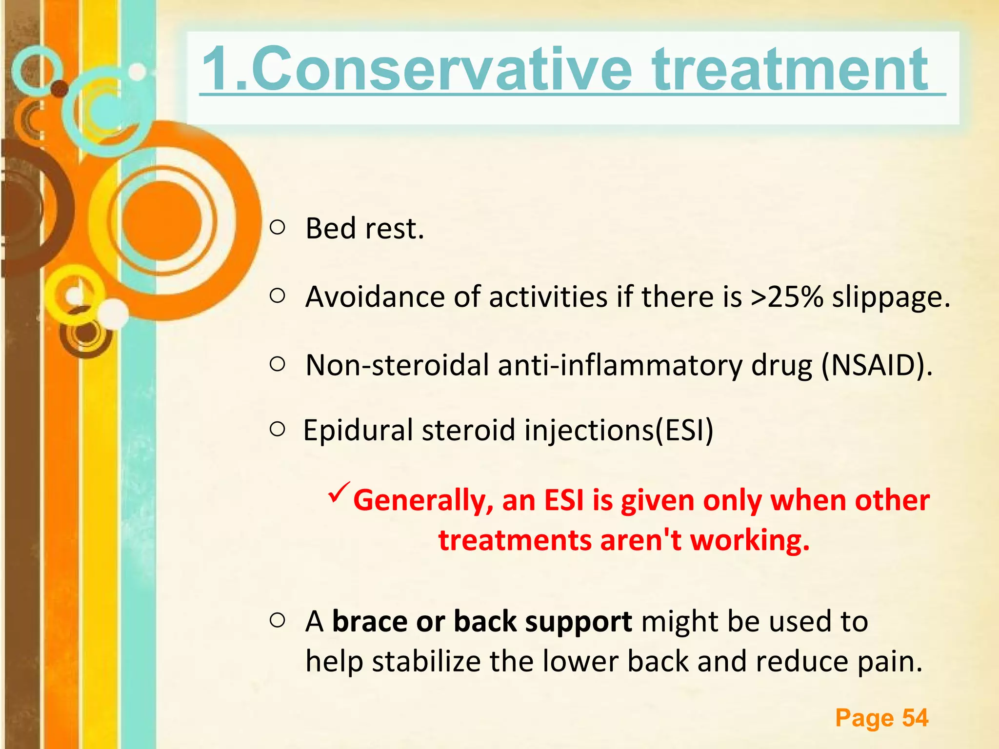 1.Conservative treatment
o Bed rest.
o Avoidance of activities if there is >25% slippage.
o Non-steroidal anti-inflammatory drug (NSAID).
o Epidural steroid injections(ESI)
Generally, an ESI is given only when other
treatments aren't working.
o A brace or back support might be used to
help stabilize the lower back and reduce pain.
Free Powerpoint Templates

Page 54

 