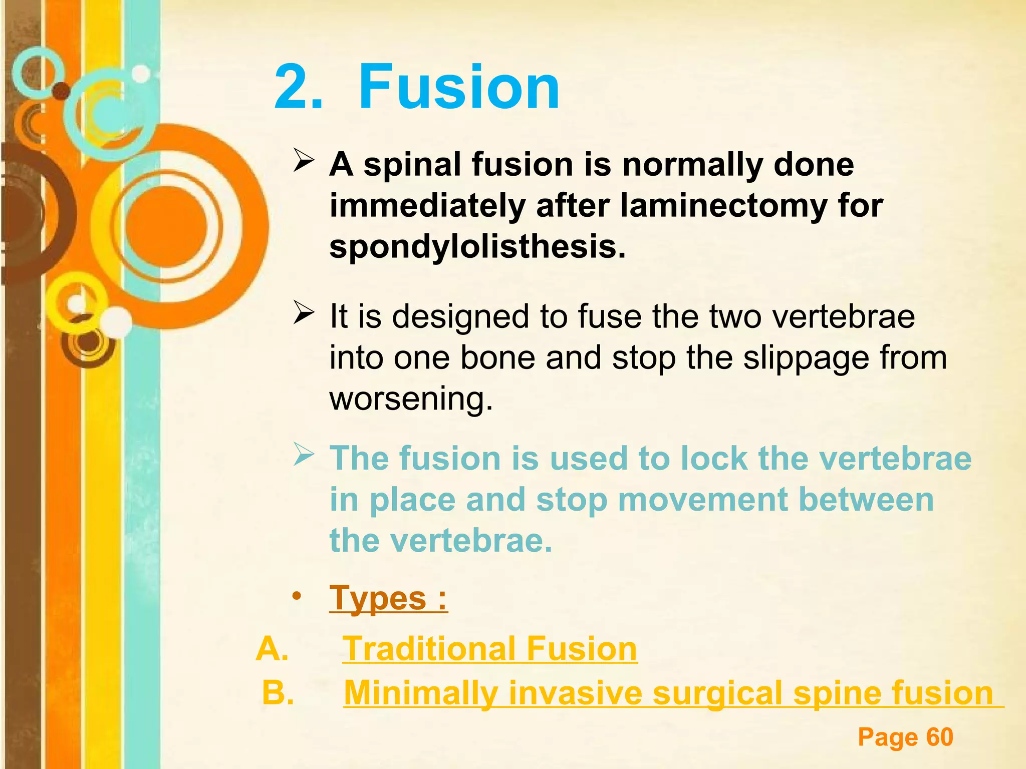 2. Fusion
 A spinal fusion is normally done
immediately after laminectomy for
spondylolisthesis.
 It is designed to fuse the two vertebrae
into one bone and stop the slippage from
worsening.
 The fusion is used to lock the vertebrae
in place and stop movement between
the vertebrae.
• Types :
A.
Traditional Fusion
B. Minimally invasive surgical spine fusion
Free Powerpoint Templates

Page 60

 